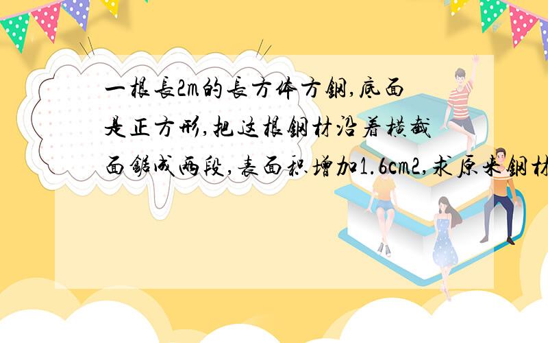 一根长2m的长方体方钢,底面是正方形,把这根钢材沿着横截面锯成两段,表面积增加1.6cm2,求原来钢材的体积.