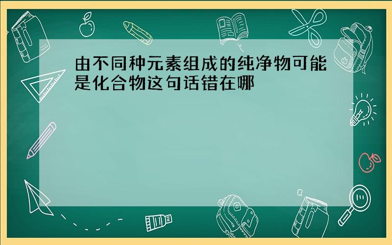 由不同种元素组成的纯净物可能是化合物这句话错在哪