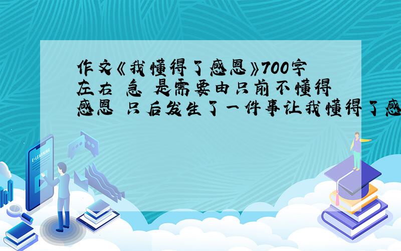 作文《我懂得了感恩》700字左右 急 是需要由只前不懂得感恩 只后发生了一件事让我懂得了感恩 事情随便 什么事都可以 只