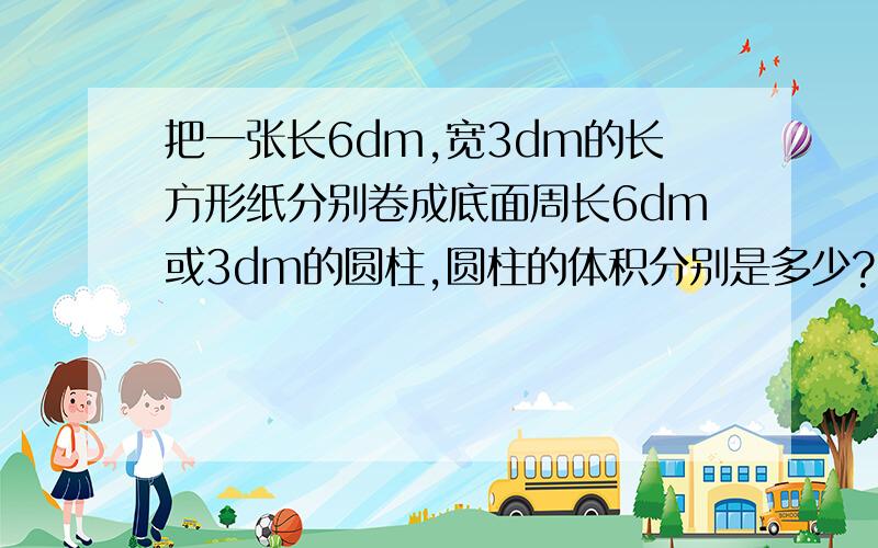 把一张长6dm,宽3dm的长方形纸分别卷成底面周长6dm或3dm的圆柱,圆柱的体积分别是多少?