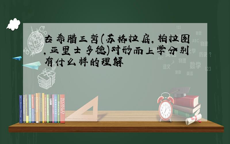 古希腊三哲(苏格拉底,柏拉图,亚里士多德)对形而上学分别有什么样的理解