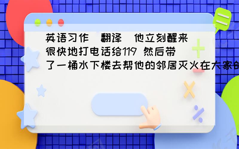 英语习作（翻译）他立刻醒来 很快地打电话给119 然后带了一桶水下楼去帮他的邻居灭火在大家的努力下 火被扑灭了 几分钟之