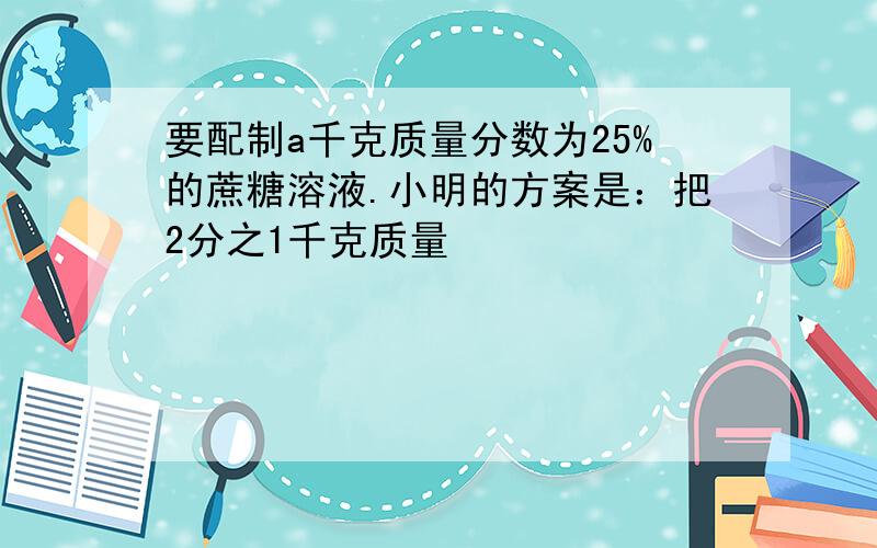 要配制a千克质量分数为25%的蔗糖溶液.小明的方案是：把2分之1千克质量