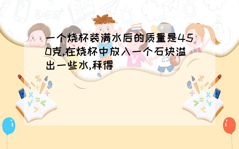 一个烧杯装满水后的质量是450克,在烧杯中放入一个石块溢出一些水,秤得