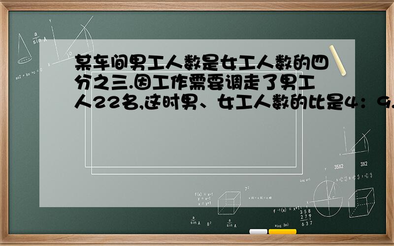 某车间男工人数是女工人数的四分之三.因工作需要调走了男工人22名,这时男、女工人数的比是4：9.