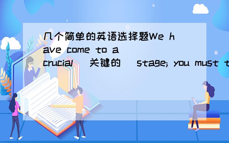 几个简单的英语选择题We have come to a crucial (关键的) stage; you must ta