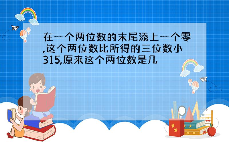 在一个两位数的末尾添上一个零,这个两位数比所得的三位数小315,原来这个两位数是几