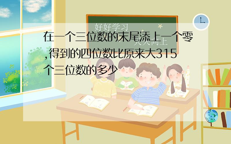 在一个三位数的末尾添上一个零,得到的四位数比原来大315个三位数的多少