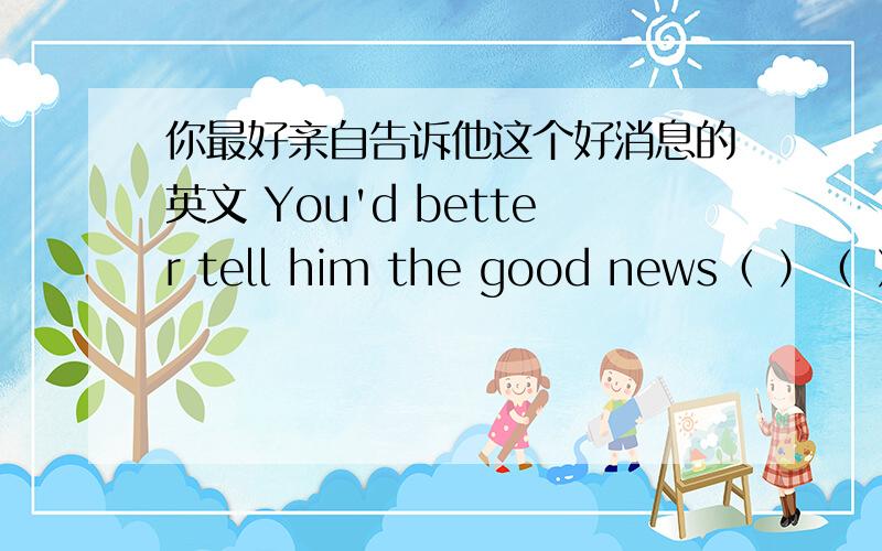 你最好亲自告诉他这个好消息的英文 You'd better tell him the good news（ ）（ ）.快