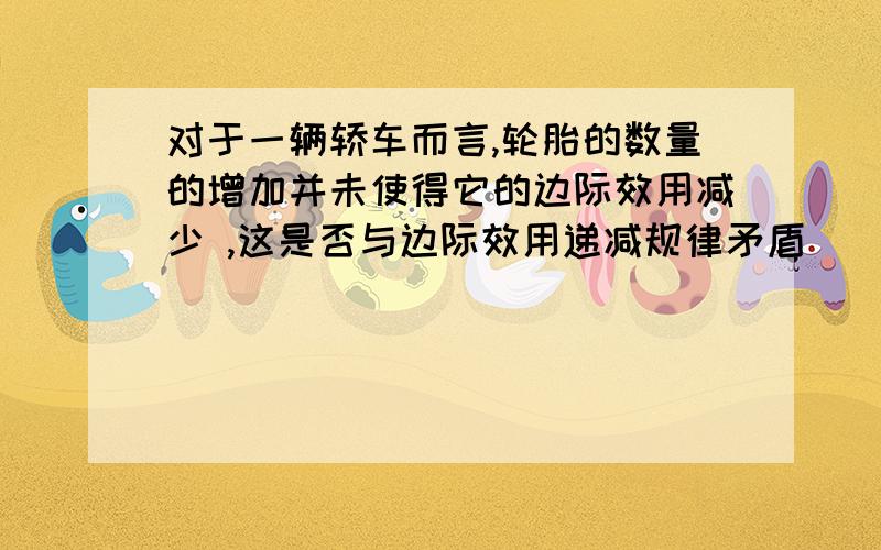 对于一辆轿车而言,轮胎的数量的增加并未使得它的边际效用减少 ,这是否与边际效用递减规律矛盾