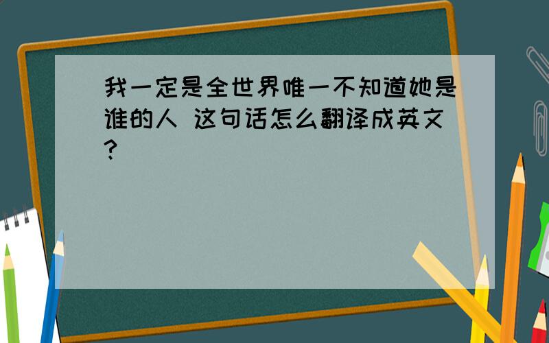 我一定是全世界唯一不知道她是谁的人 这句话怎么翻译成英文?