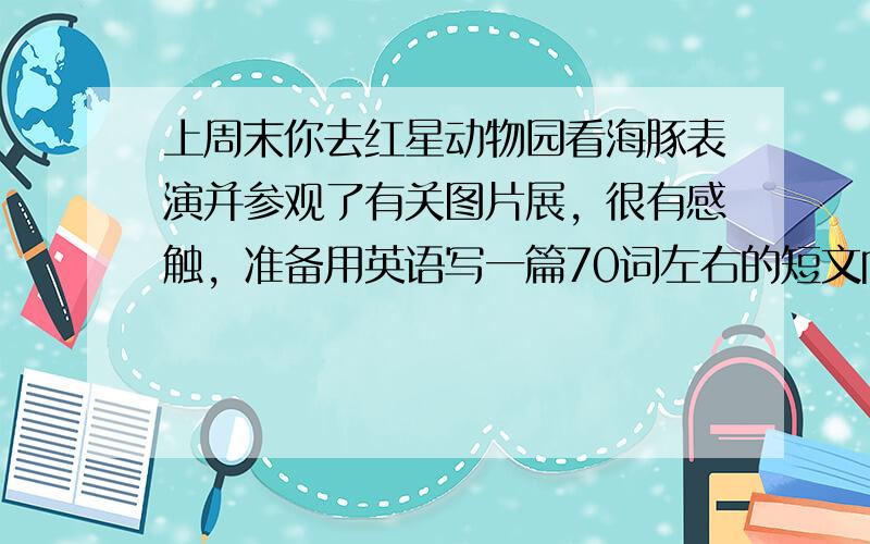 上周末你去红星动物园看海豚表演并参观了有关图片展，很有感触，准备用英语写一篇70词左右的短文向校广播站投稿，内容要点如下