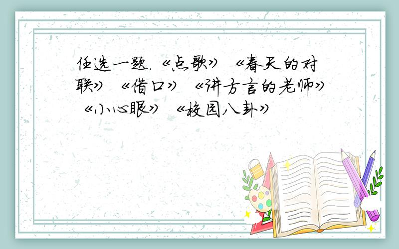 任选一题.《点歌》《春天的对联》《借口》《讲方言的老师》《小心眼》《校园八卦》