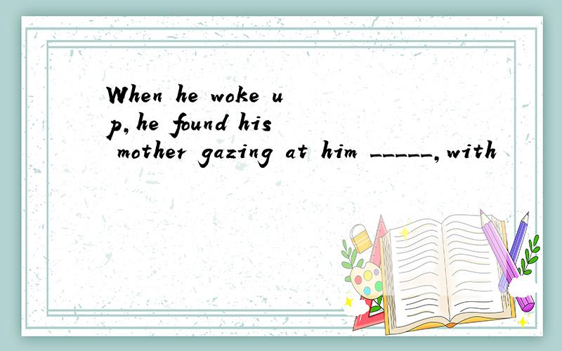 When he woke up,he found his mother gazing at him _____,with