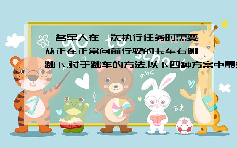 一名军人在一次执行任务时需要从正在正常向前行驶的卡车右侧跳下.对于跳车的方法，以下四种方案中最安全的是（　　）