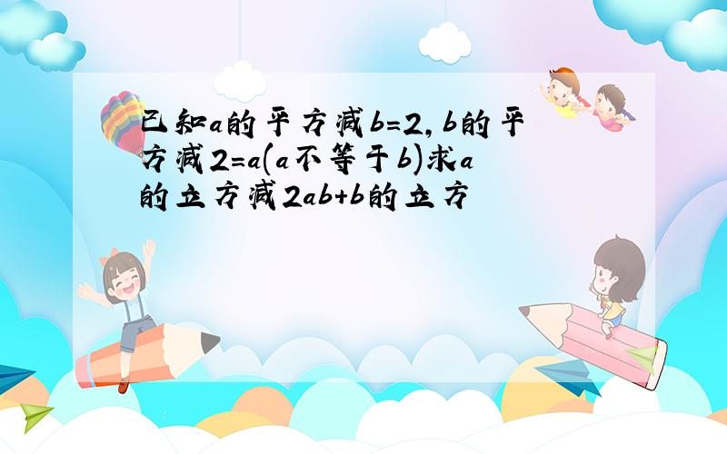 已知a的平方减b=2,b的平方减2=a(a不等于b)求a的立方减2ab+b的立方