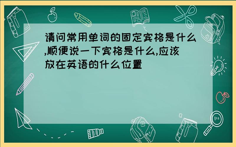 请问常用单词的固定宾格是什么,顺便说一下宾格是什么,应该放在英语的什么位置