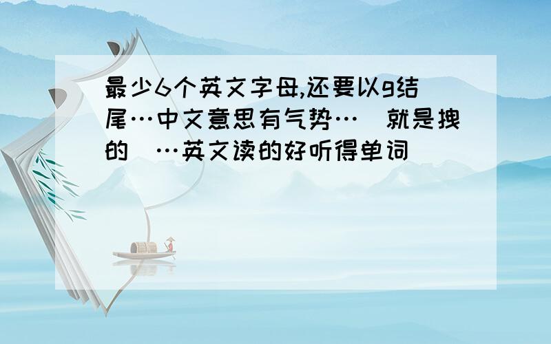 最少6个英文字母,还要以g结尾…中文意思有气势…(就是拽的)…英文读的好听得单词