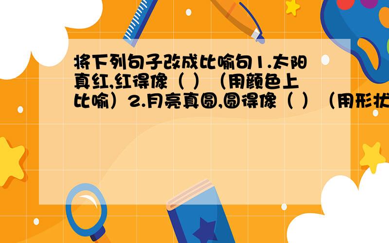 将下列句子改成比喻句1.太阳真红,红得像（ ）（用颜色上比喻）2.月亮真圆,圆得像（ ）（用形状上比喻）3.老师不辞辛苦