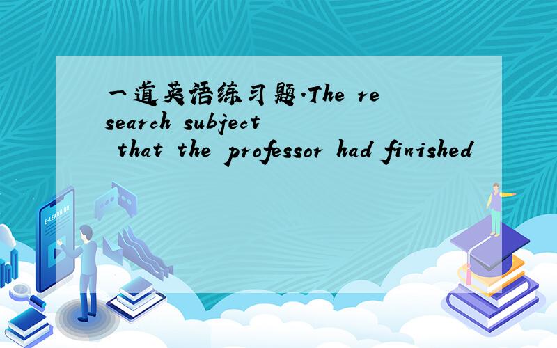 一道英语练习题.The research subject that the professor had finished