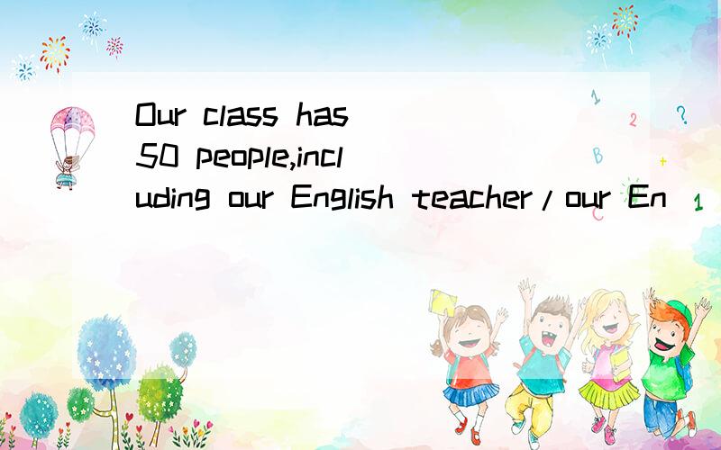 Our class has 50 people,including our English teacher/our En