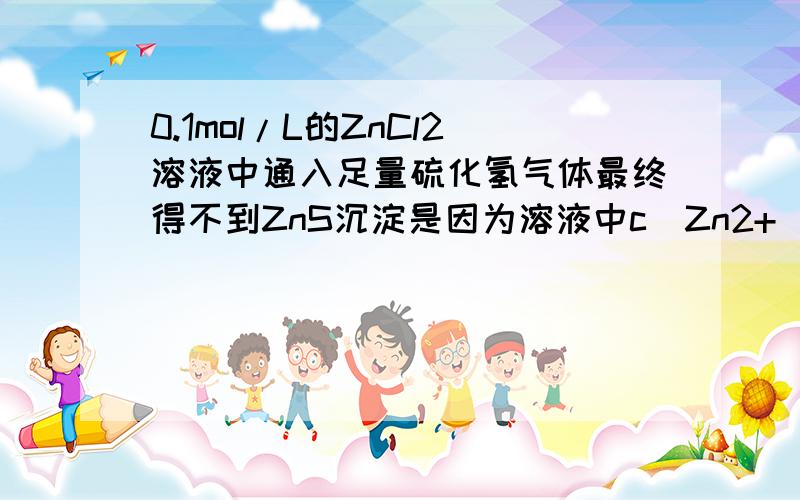 0.1mol/L的ZnCl2溶液中通入足量硫化氢气体最终得不到ZnS沉淀是因为溶液中c(Zn2+)*c(S2-)