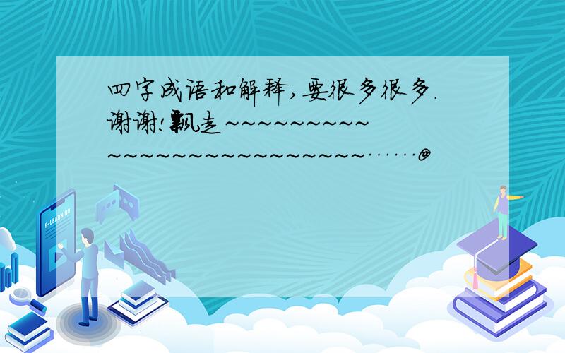 四字成语和解释,要很多很多.谢谢!飘走~~~~~~~~~~~~~~~~~~~~~~~~~……@