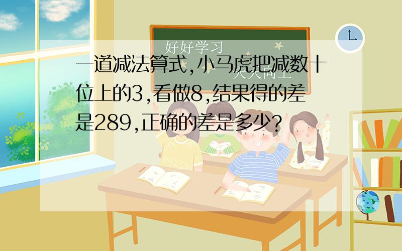 一道减法算式,小马虎把减数十位上的3,看做8,结果得的差是289,正确的差是多少?