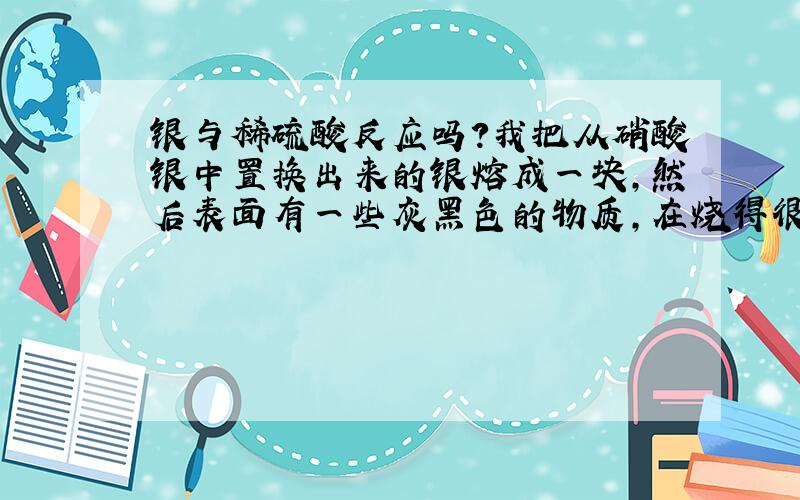 银与稀硫酸反应吗?我把从硝酸银中置换出来的银熔成一块,然后表面有一些灰黑色的物质,在烧得很红的时候迅速放进稀硫酸中,银瞬