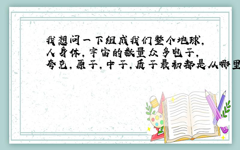 我想问一下组成我们整个地球,人身体,宇宙的数量众多电子,夸克,原子,中子,质子最初都是从哪里