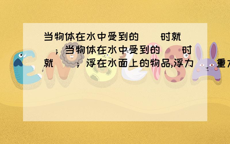 当物体在水中受到的（）时就（）；当物体在水中受到的（）时就（）；浮在水面上的物品,浮力（）重力.