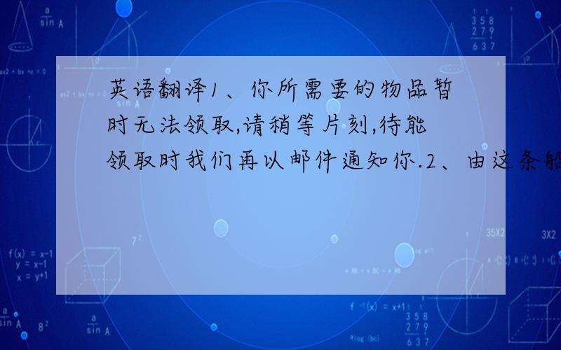 英语翻译1、你所需要的物品暂时无法领取,请稍等片刻,待能领取时我们再以邮件通知你.2、由这条船（ABCD）卸下的40个集