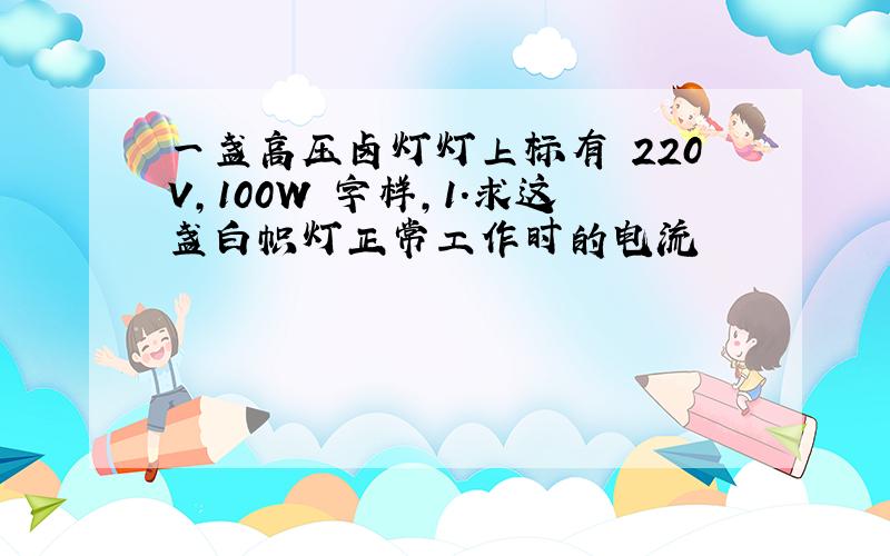 一盏高压卤灯灯上标有 220V,100W 字样,1.求这盏白帜灯正常工作时的电流