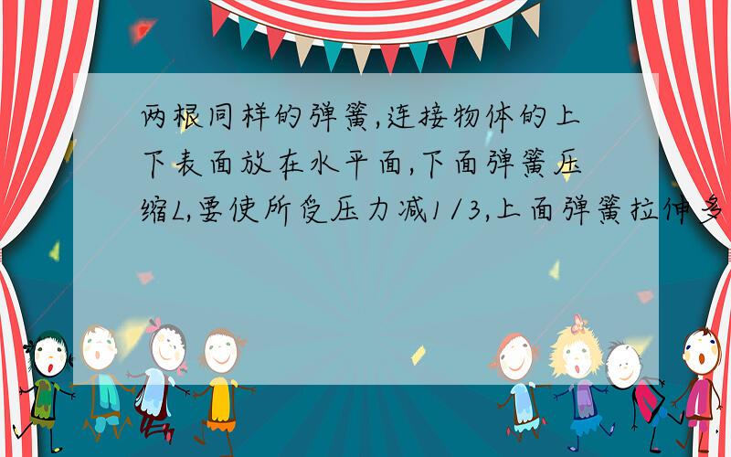 两根同样的弹簧,连接物体的上下表面放在水平面,下面弹簧压缩L,要使所受压力减1/3,上面弹簧拉伸多长