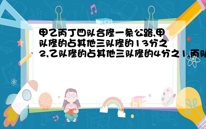 甲乙丙丁四队合修一条公路,甲队修的占其他三队修的13分之2,乙队修的占其他三队修的4分之1,丙队修的占其他三队修的11分