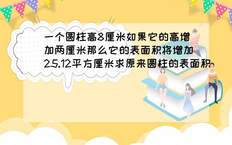 一个圆柱高8厘米如果它的高增加两厘米那么它的表面积将增加25.12平方厘米求原来圆柱的表面积