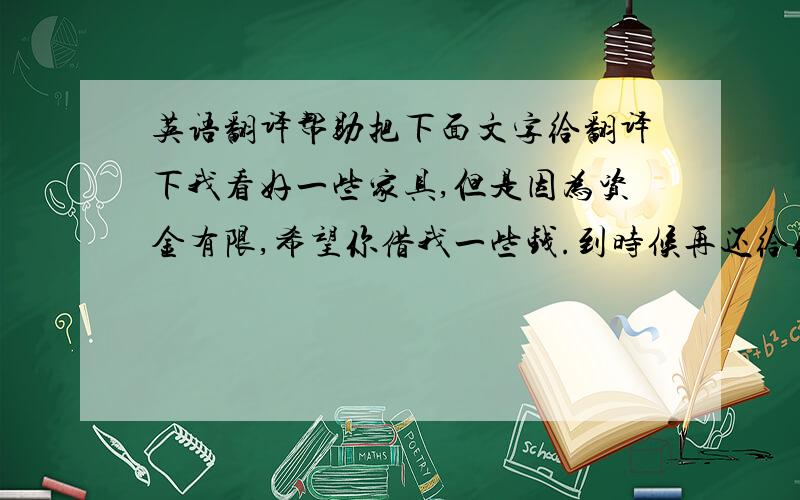 英语翻译帮助把下面文字给翻译下我看好一些家具,但是因为资金有限,希望你借我一些钱.到时候再还给你