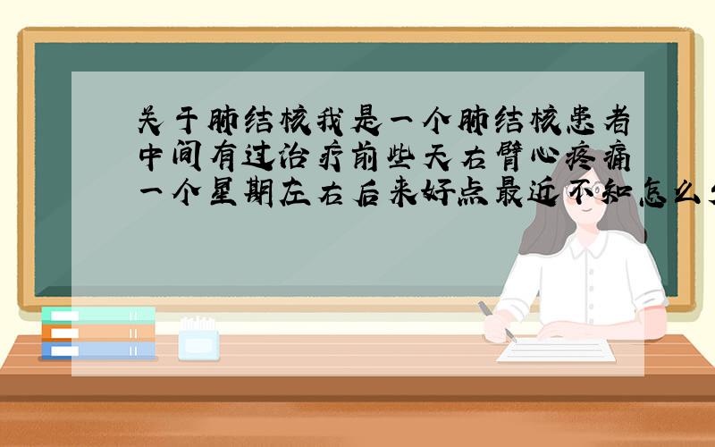 关于肺结核我是一个肺结核患者中间有过治疗前些天右臂心疼痛一个星期左右后来好点最近不知怎么发现吐痰是鲜血.连吐几口又没有.