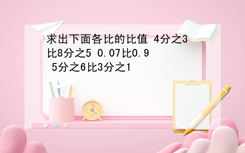 求出下面各比的比值 4分之3比8分之5 0.07比0.9 5分之6比3分之1