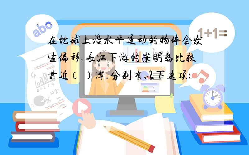 在地球上沿水平运动的物体会发生偏移,长江下游的崇明岛比较靠近（ ）岸.分别有以下选项：