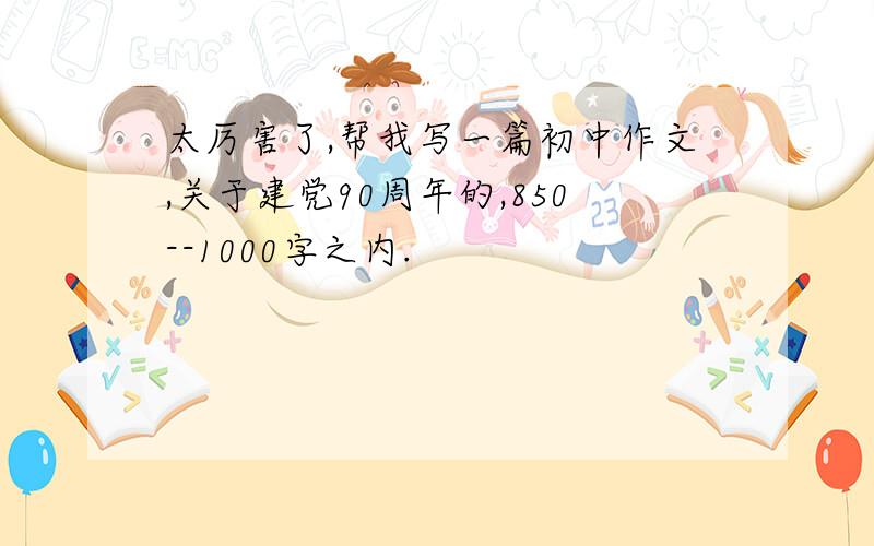 太厉害了,帮我写一篇初中作文,关于建党90周年的,850--1000字之内.