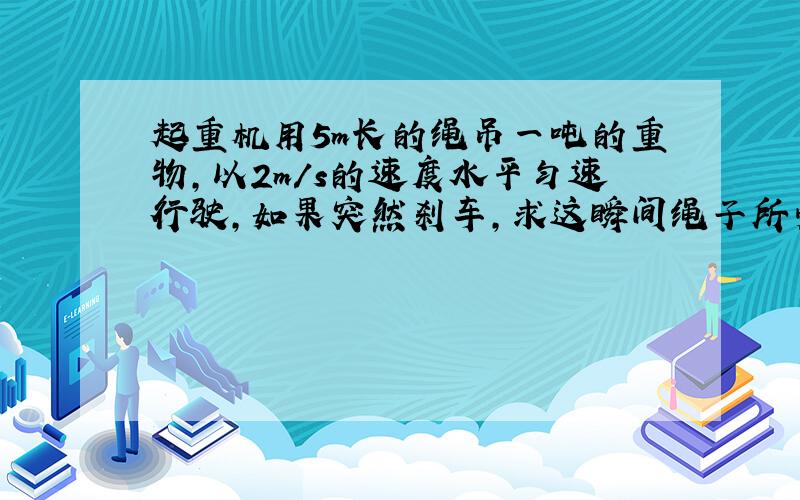 起重机用5m长的绳吊一吨的重物,以2m/s的速度水平匀速行驶,如果突然刹车,求这瞬间绳子所受的拉力