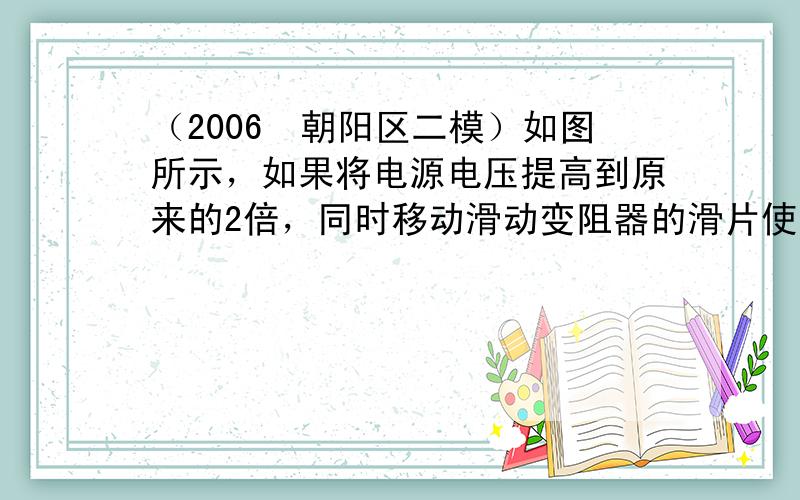 （2006•朝阳区二模）如图所示，如果将电源电压提高到原来的2倍，同时移动滑动变阻器的滑片使电流表的示数为原来的1/2，