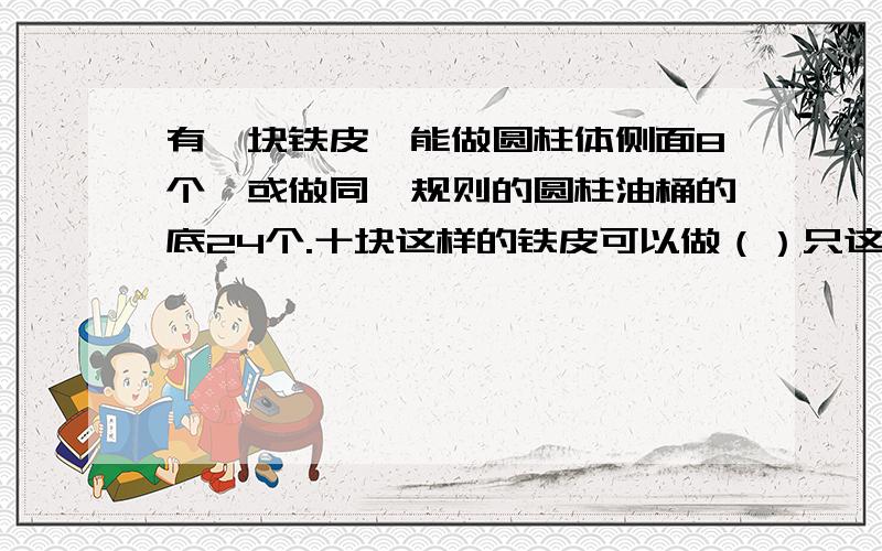 有一块铁皮,能做圆柱体侧面8个,或做同一规则的圆柱油桶的底24个.十块这样的铁皮可以做（）只这样的油桶