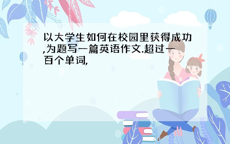 以大学生如何在校园里获得成功,为题写一篇英语作文.超过一百个单词,