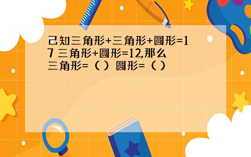 己知三角形+三角形+圆形=17 三角形+圆形=12,那么三角形=（ ）圆形=（ ）