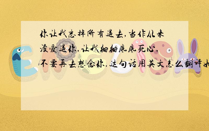 你让我忘掉所有过去,当作从来没爱过你,让我彻彻底底死心,不要再去想念你.这句话用英文怎么翻译如题