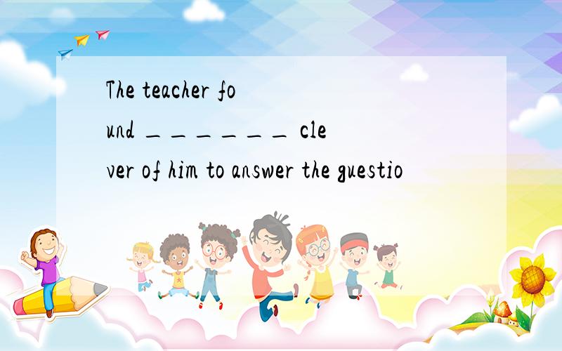 The teacher found ______ clever of him to answer the guestio