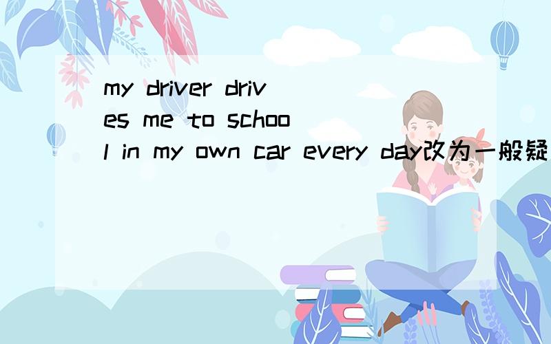 my driver drives me to school in my own car every day改为一般疑问句