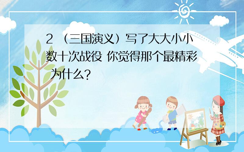 2 （三国演义）写了大大小小数十次战役 你觉得那个最精彩 为什么?